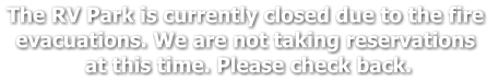 The RV Park is currently closed due to the fire  evacuations. We are not taking reservations  at this time. Please check back.
